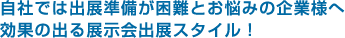 自社では出展準備が困難とお悩みの企業様へ。効果の出る展示会出展スタイル！