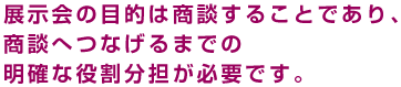 展示会の目的は商談することであり、商談へつなげるまでの明確な役割分担が必要です。