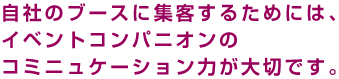 自社のブースに集客するためには、コンパニオンのコミニュケーション力が大切です。