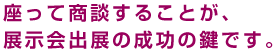 座って商談することが展示会出展の成功の鍵です。