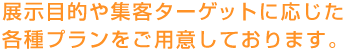 展示目的や集客ターゲットに応じた各種プランをご用意しております。