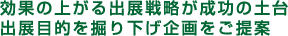 効果の上がる出展戦略が成功の土台。出展目的を掘り下げ企画をご提案