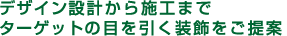 デザイン設計から施工まで。ターゲットの目を引く装飾をご提案